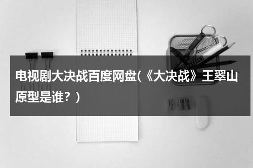 电视剧大决战百度网盘(《大决战》王翠山原型是谁？)（大决战电视剧 王翠云）-第1张图片-九妖电影