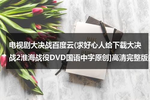 电视剧大决战百度云(求好心人给下载大决战2淮海战役DVD国语中字原创]高清完整版的网址跪谢)（电视剧《大决战》百度网盘）-第1张图片-九妖电影