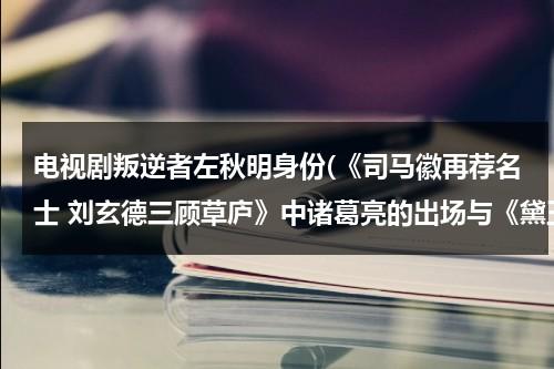 电视剧叛逆者左秋明身份(《司马徽再荐名士 刘玄德三顾草庐》中诸葛亮的出场与《黛玉进贾府》中王熙凤的出场有何不同)（叛逆者里的左秋明是谁演的）-第1张图片-九妖电影