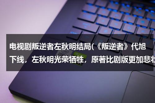 电视剧叛逆者左秋明结局(《叛逆者》代旭下线，左秋明光荣牺牲，原著比剧版更加悲壮，你怎么看？)（叛逆者里的左秋明是谁）-第1张图片-九妖电影