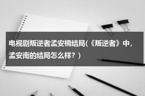 电视剧叛逆者孟安楠结局(《叛逆者》中，孟安南的结局怎么样？)（叛逆者孟安楠什么时候被发现）-第1张图片-九妖电影