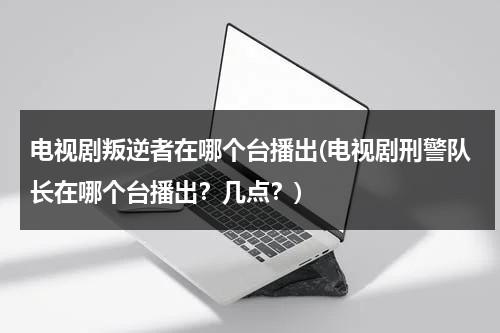 电视剧叛逆者在哪个台播出(电视剧刑警队长在哪个台播出？几点？)（叛逆者在电视里面是哪个台播出）-第1张图片-九妖电影