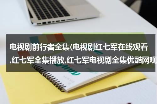 电视剧前行者全集(电视剧红七军在线观看,红七军全集播放,红七军电视剧全集优酷网观看)（红七军电视剧全集西瓜网）-第1张图片-九妖电影