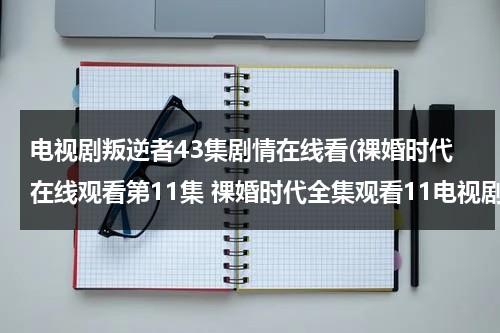 电视剧叛逆者43集剧情在线看(祼婚时代在线观看第11集 祼婚时代全集观看11电视剧)（叛逆者电视剧1-43集介绍大全）-第1张图片-九妖电影