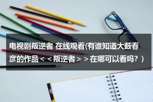 电视剧叛逆者 在线观看(有谁知道大薮春彦的作品＜＜叛逆者＞＞在哪可以看吗？)（叛逆者全集1~42集完整版）-第1张图片-九妖电影