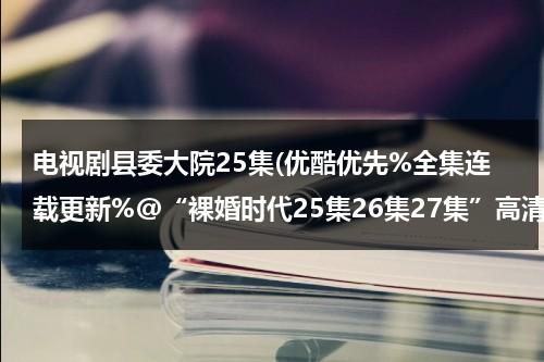 电视剧县委大院25集(优酷优先%全集连载更新%@“裸婚时代25集26集27集”高清QVOD【裸婚时代电视剧全集】电视剧全集播放下载)（县委大院湖南卫视）-第1张图片-九妖电影