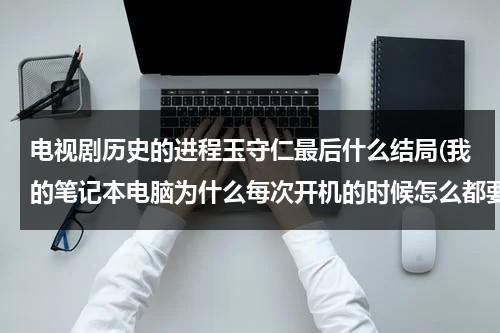 电视剧历史的进程玉守仁最后什么结局(我的笔记本电脑为什么每次开机的时候怎么都要自检测啊！开机太忙了,请问这是怎么回事啊？)（历史的进程分集剧情）-第1张图片-九妖电影