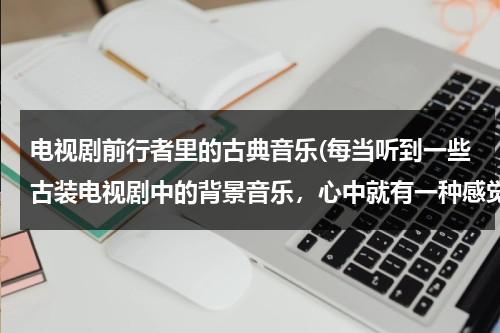 电视剧前行者里的古典音乐(每当听到一些古装电视剧中的背景音乐，心中就有一种感觉，想请大家推荐几首中国古典音乐。谢谢)（前行者电视剧改编自哪部小说）-第1张图片-九妖电影