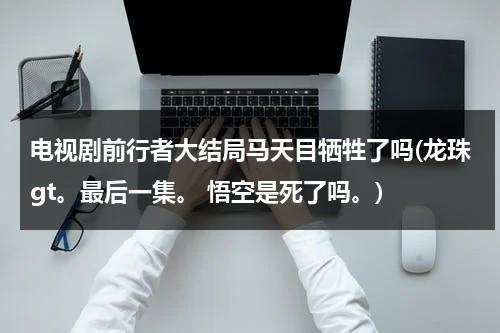 电视剧前行者大结局马天目牺牲了吗(龙珠gt。最后一集。 悟空是死了吗。)（前行者马天目扮演者）-第1张图片-九妖电影