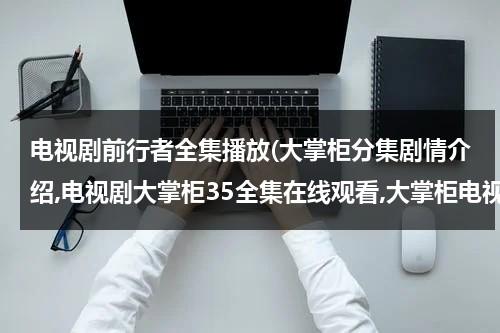 电视剧前行者全集播放(大掌柜分集剧情介绍,电视剧大掌柜35全集在线观看,大掌柜电视剧土豆网全集播放)（电视剧前行者第16集播放时间）-第1张图片-九妖电影