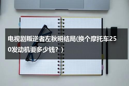 电视剧叛逆者左秋明结局(换个摩托车250发动机要多少钱？)（叛逆者中左秋明是什么人物）-第1张图片-九妖电影