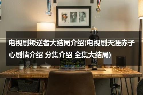 电视剧叛逆者大结局介绍(电视剧天涯赤子心剧情介绍 分集介绍 全集大结局)（电视剧叛逆者大结局解析）-第1张图片-九妖电影