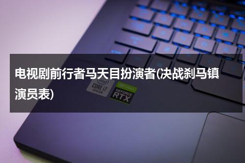 电视剧前行者马天目扮演者(决战刹马镇 演员表)（马天目的扮演者有哪些）-第1张图片-九妖电影