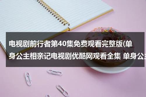 电视剧前行者第40集免费观看完整版(单身公主相亲记电视剧优酷网观看全集 单身公主相亲记第13集14集全集下载 单身公主相亲记13,14集在线观看全集)（前行者免费观看完整版电视剧22集）-第1张图片-九妖电影