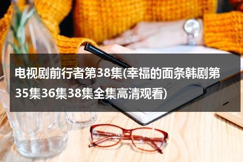 电视剧前行者第38集(幸福的面条韩剧第35集36集38集全集高清观看)（电视剧前行者第22集）-第1张图片-九妖电影