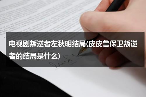 电视剧叛逆者左秋明结局(皮皮鲁保卫叛逆者的结局是什么)（叛逆者左秋明历史原型）-第1张图片-九妖电影