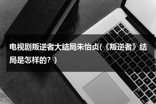 电视剧叛逆者大结局朱怡贞(《叛逆者》结局是怎样的？)（叛逆者大结局朱怡贞到底死了没有）-第1张图片-九妖电影