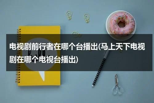 电视剧前行者在哪个台播出(马上天下电视剧在哪个电视台播出)（电视剧前行者在哪个电视台播放过）-第1张图片-九妖电影