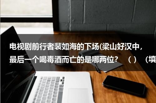 电视剧前行者裴如海的下场(梁山好汉中，最后一个喝毒酒而亡的是哪两位？ （ ）（填人名）智赚玉麒麟，（ ）智杀裴如海)（裴如海的结局）-第1张图片-九妖电影