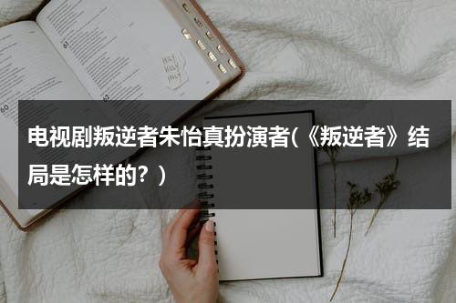 电视剧叛逆者朱怡真扮演者(《叛逆者》结局是怎样的？)（叛逆者朱怡贞演技太差）-第1张图片-九妖电影