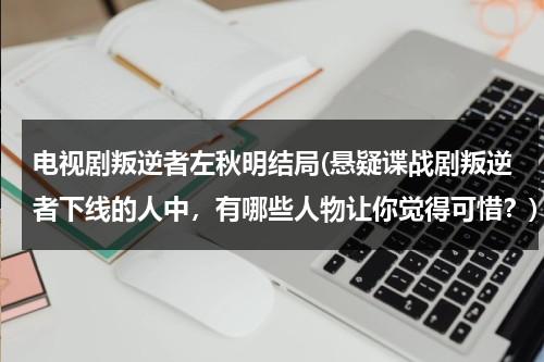 电视剧叛逆者左秋明结局(悬疑谍战剧叛逆者下线的人中，有哪些人物让你觉得可惜？)（叛逆者左秋明是好人坏人）-第1张图片-九妖电影