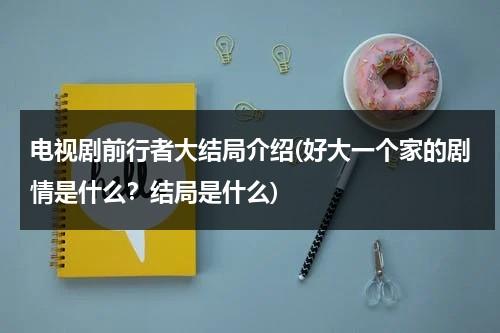 电视剧前行者大结局介绍(好大一个家的剧情是什么？结局是什么)（《前行者》剧情介绍）-第1张图片-九妖电影