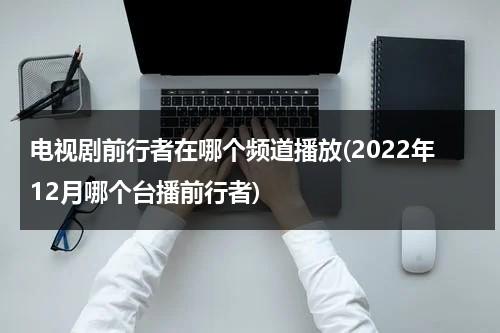 电视剧前行者在哪个频道播放(2022年12月哪个台播前行者)（电视剧前行者在哪个电视台播）-第1张图片-九妖电影