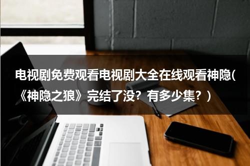 电视剧免费观看电视剧大全在线观看神隐(《神隐之狼》完结了没？有多少集？)（神隐之狼樱花超清）-第1张图片-九妖电影