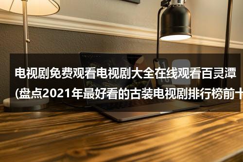 电视剧免费观看电视剧大全在线观看百灵潭(盘点2021年最好看的古装电视剧排行榜前十名，【在线观看】免费百度云资源)（电视剧免费全集在线观看百灵潭）-第1张图片-九妖电影