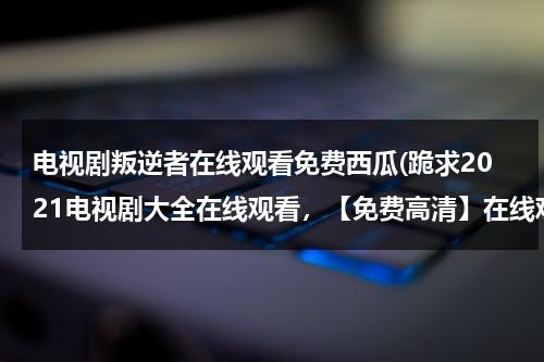 电视剧叛逆者在线观看免费西瓜(跪求2021电视剧大全在线观看，【免费高清】在线观看百度网盘资源)（叛逆者电视剧全集免费观看追剧网）-第1张图片-九妖电影