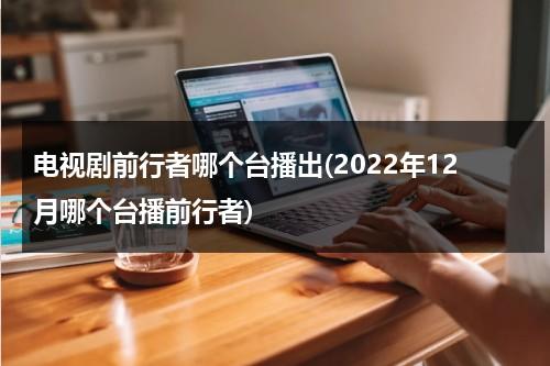 电视剧前行者哪个台播出(2022年12月哪个台播前行者)（电视剧前行者在哪台播放）-第1张图片-九妖电影