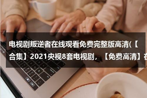 电视剧叛逆者在线观看免费完整版高清(【合集】2021央视8套电视剧，【免费高清】在线观看百度网盘资源)（叛逆者电视剧在线观看策驰15集）-第1张图片-九妖电影