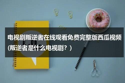 电视剧叛逆者在线观看免费完整版西瓜视频(叛逆者是什么电视剧？)（叛逆者41集在线播放）-第1张图片-九妖电影