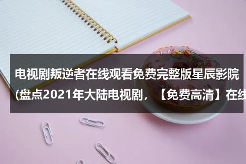 电视剧叛逆者在线观看免费完整版星辰影院(盘点2021年大陆电视剧，【免费高清】在线观看百度网盘资源)（《叛逆者》电视剧全集）-第1张图片-九妖电影