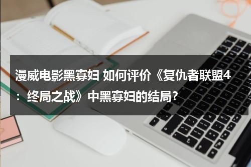 漫威电影黑寡妇 如何评价《复仇者联盟4：终局之战》中黑寡妇的结局？（复仇者联盟4黑寡妇最后复活了吗）-第1张图片-九妖电影