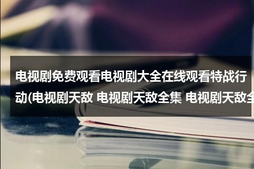 电视剧免费观看电视剧大全在线观看特战行动(电视剧天敌 电视剧天敌全集 电视剧天敌全集在线观看)（播放电视剧特战行动）-第1张图片-九妖电影