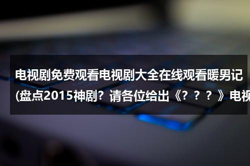 电视剧免费观看电视剧大全在线观看暖男记(盘点2015神剧？请各位给出《？？？》电视剧或电影名)（电视连续剧暖男全集免费）-第1张图片-九妖电影