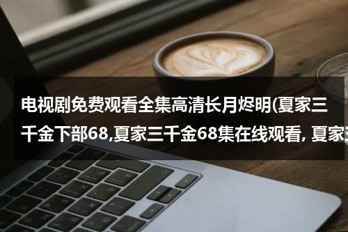 电视剧免费观看全集高清长月烬明(夏家三千金下部68,夏家三千金68集在线观看, 夏家三千金69集剧情介绍)（夏家三千金72集全集）-第1张图片-九妖电影