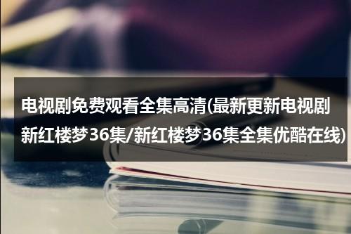 电视剧免费观看全集高清(最新更新电视剧新红楼梦36集/新红楼梦36集全集优酷在线)（新红楼梦电视剧44集免费）-第1张图片-九妖电影