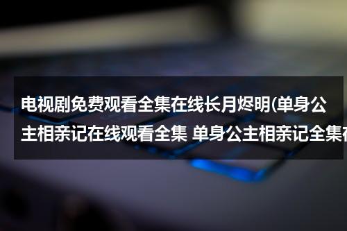 电视剧免费观看全集在线长月烬明(单身公主相亲记在线观看全集 单身公主相亲记全集在线观看 单身公主相亲记剧情介绍 单身公主相亲记全集)（单身公主相亲记第一集）-第1张图片-九妖电影