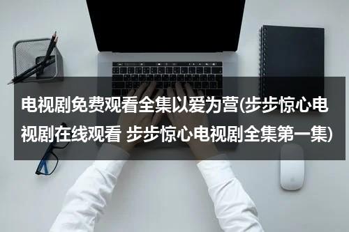 电视剧免费观看全集以爱为营(步步惊心电视剧在线观看 步步惊心电视剧全集第一集)（步步为营挚爱心尖宠儿免费）-第1张图片-九妖电影