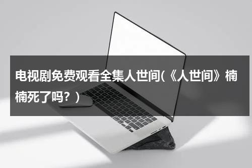 电视剧免费观看全集人世间(《人世间》楠楠死了吗？)（人世间主演）-第1张图片-九妖电影