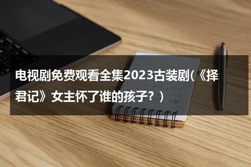 电视剧免费观看全集2023古装剧(《择君记》女主怀了谁的孩子？)（择君记男女主谁来主演）-第1张图片-九妖电影