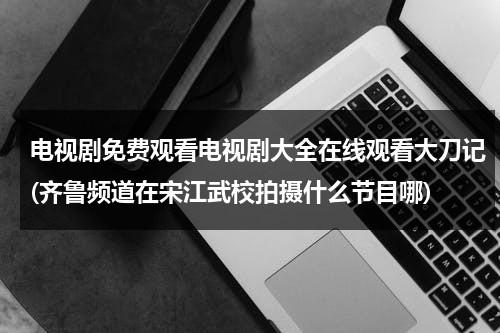 电视剧免费观看电视剧大全在线观看大刀记(齐鲁频道在宋江武校拍摄什么节目哪)（大刀记电视剧全集58）-第1张图片-九妖电影