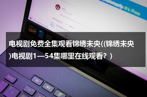 电视剧免费全集观看锦绣未央((锦绣未央)电视剧1—54集哪里在线观看？)（锦绣未央电视剧全集在线观看免费版策驰）-第1张图片-九妖电影