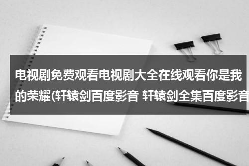 电视剧免费观看电视剧大全在线观看你是我的荣耀(轩辕剑百度影音 轩辕剑全集百度影音在线观看)（你是我的荣耀电视剧全集免费观看全集）-第1张图片-九妖电影