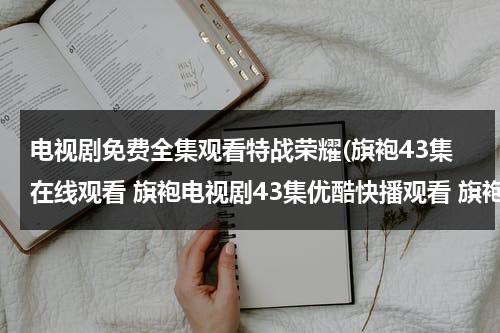 电视剧免费全集观看特战荣耀(旗袍43集在线观看 旗袍电视剧43集优酷快播观看 旗袍电视剧全集43集播放 旗袍第43集剧情介绍)（特战荣耀电视剧在线播放）-第1张图片-九妖电影