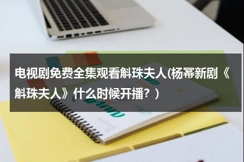 电视剧免费全集观看斛珠夫人(杨幂新剧《斛珠夫人》什么时候开播？)（杨幂斛珠演员）-第1张图片-九妖电影