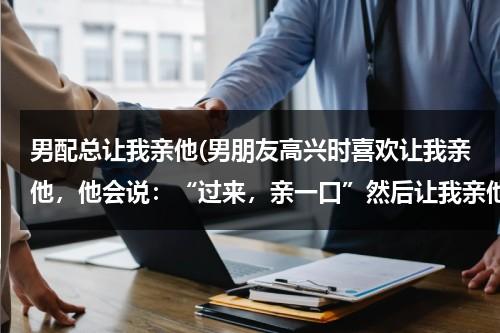 男配总让我亲他(男朋友高兴时喜欢让我亲他，他会说：“过来，亲一口”然后让我亲他，尤其开车时候喜欢这样，他是什么心理)（男朋友爱叫我亲那）-第1张图片-九妖电影