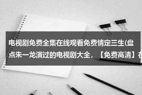 电视剧免费全集在线观看免费情定三生(盘点朱一龙演过的电视剧大全，【免费高清】在线观看百度网盘资源)（朱一龙演过的情定三生）-第1张图片-九妖电影